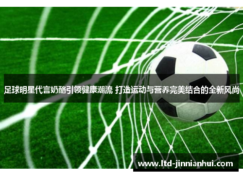 足球明星代言奶酪引领健康潮流 打造运动与营养完美结合的全新风尚