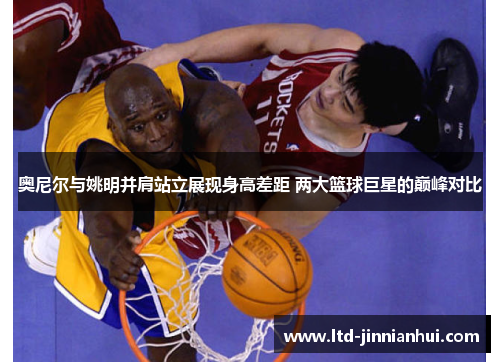 奥尼尔与姚明并肩站立展现身高差距 两大篮球巨星的巅峰对比